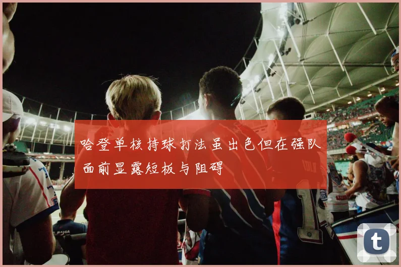 哈登单核持球打法虽出色但在强队面前显露短板与阻碍
