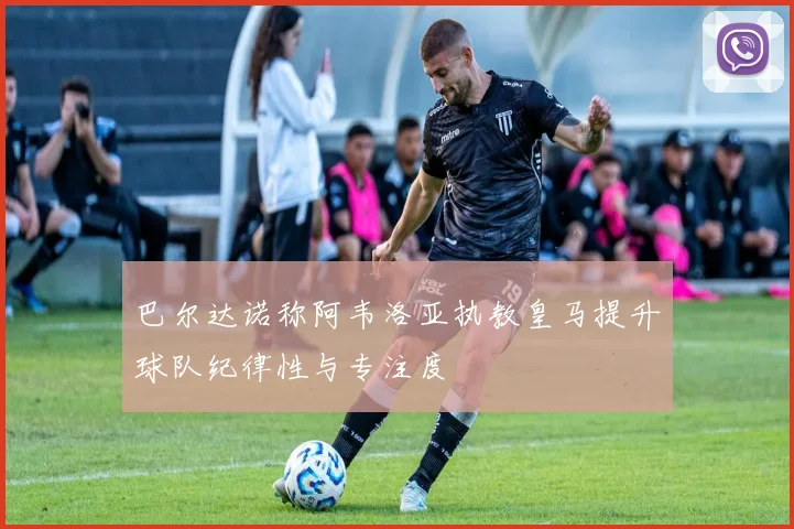 巴尔达诺称阿韦洛亚执教皇马提升球队纪律性与专注度