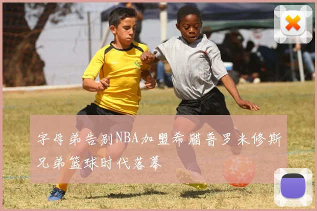 字母弟告别NBA加盟希腊普罗米修斯兄弟篮球时代落幕