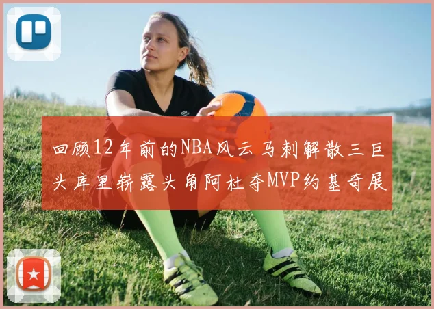 回顾12年前的NBA风云马刺解散三巨头库里崭露头角阿杜夺MVP约基奇展现天赋