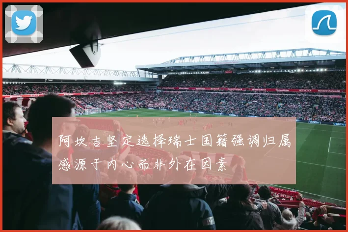阿坎吉坚定选择瑞士国籍强调归属感源于内心而非外在因素