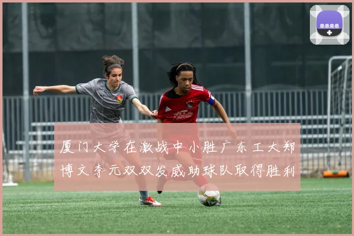 厦门大学在激战中小胜广东工大郑博文李元双双发威助球队取得胜利