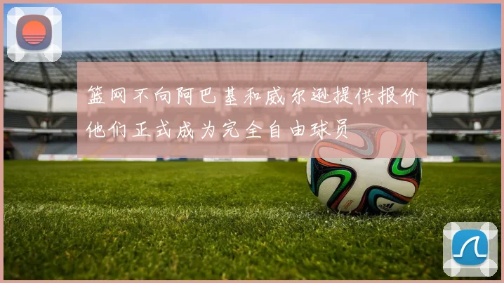 篮网不向阿巴基和威尔逊提供报价他们正式成为完全自由球员