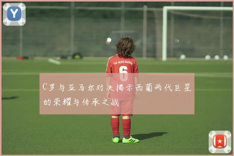 C罗与亚马尔对决揭示西葡两代巨星的荣耀与传承之战