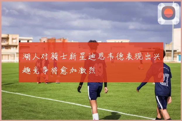 湖人对骑士新星迪恩韦德表现出兴趣竞争将愈加激烈