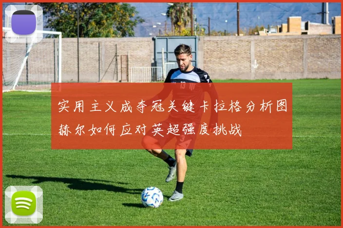 实用主义成夺冠关键卡拉格分析图赫尔如何应对英超强度挑战