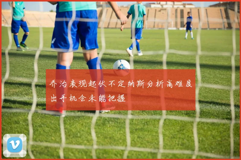 乔治表现起伏不定纳斯分析高难度出手机会未能把握
