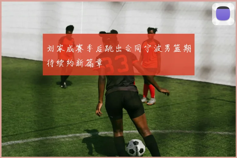 刘家成赛季后跳出合同宁波男篮期待续约新篇章